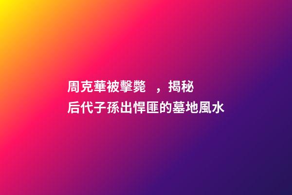 周克華被擊斃，揭秘后代子孫出悍匪的墓地風水